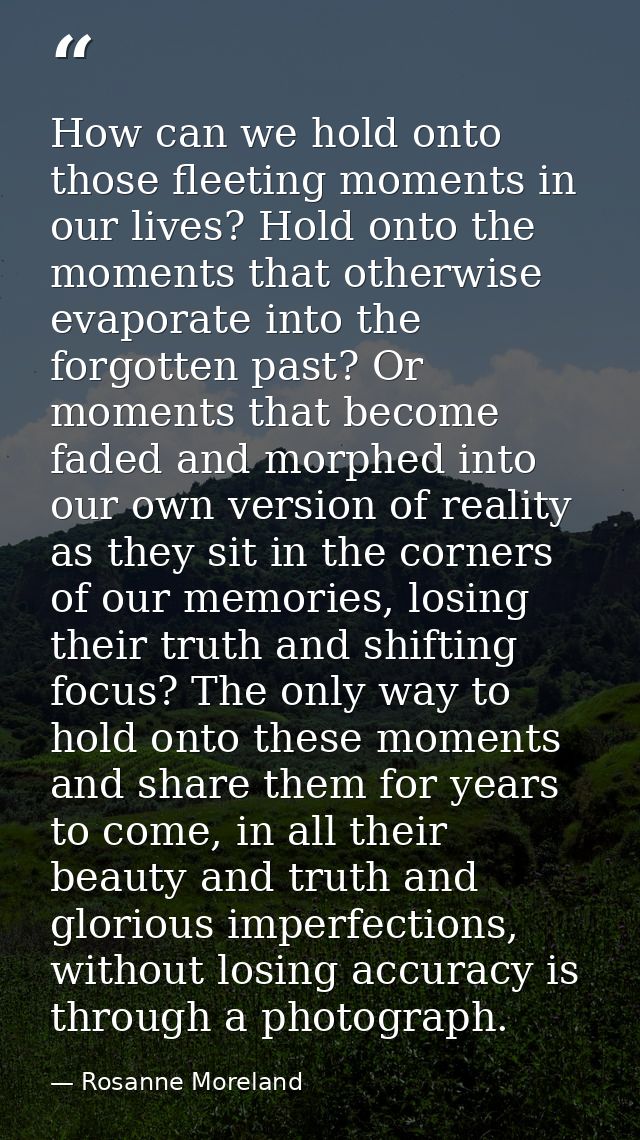 How can we hold onto those fleeting moments in our lives? Hold onto the moments that otherwise evaporate into the forgot — Rosanne Moreland