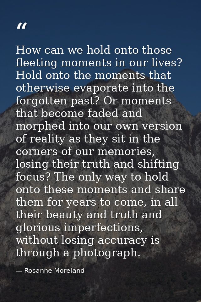How can we hold onto those fleeting moments in our lives? Hold onto the moments that otherwise evaporate into the forgot — Rosanne Moreland