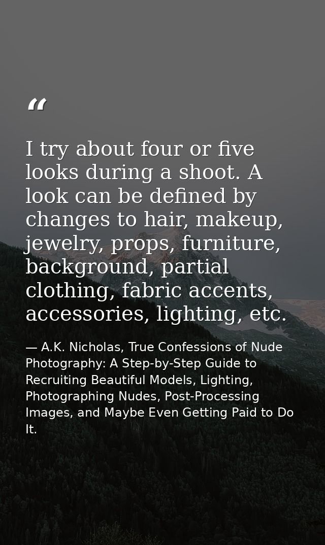 I try about four or five looks during a shoot. A look can be defined by changes to hair, makeup, jewelry, props, furnitu — A.K. Nicholas, True Confessions of Nude Photography: A Step-by-Step Guide to Recruiting Beautiful Models, Lighting, Photographing Nudes, Post-Processing Images, and Maybe Even Getting Paid to Do It.