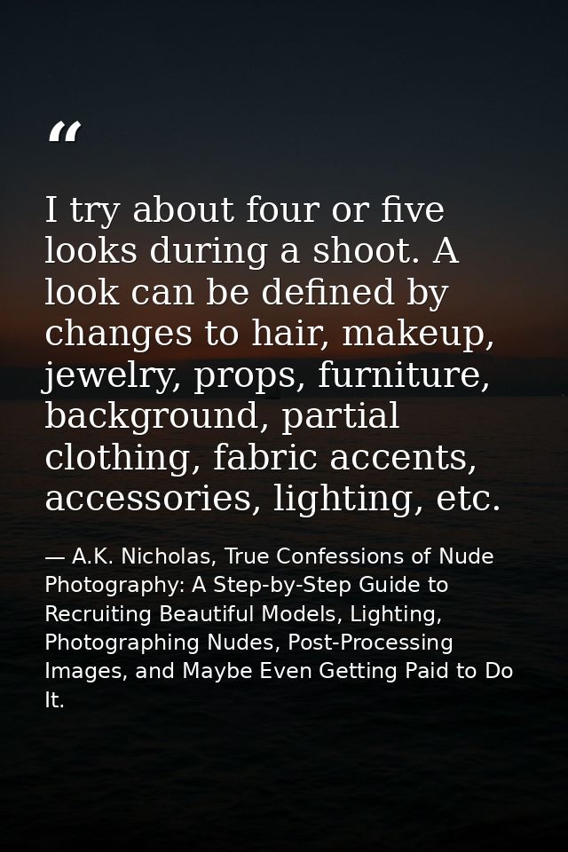 I try about four or five looks during a shoot. A look can be defined by changes to hair, makeup, jewelry, props, furnitu — A.K. Nicholas, True Confessions of Nude Photography: A Step-by-Step Guide to Recruiting Beautiful Models, Lighting, Photographing Nudes, Post-Processing Images, and Maybe Even Getting Paid to Do It.