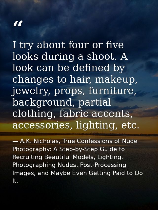 I try about four or five looks during a shoot. A look can be defined by changes to hair, makeup, jewelry, props, furnitu — A.K. Nicholas, True Confessions of Nude Photography: A Step-by-Step Guide to Recruiting Beautiful Models, Lighting, Photographing Nudes, Post-Processing Images, and Maybe Even Getting Paid to Do It.