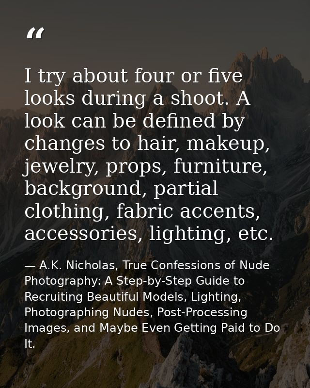 I try about four or five looks during a shoot. A look can be defined by changes to hair, makeup, jewelry, props, furnitu — A.K. Nicholas, True Confessions of Nude Photography: A Step-by-Step Guide to Recruiting Beautiful Models, Lighting, Photographing Nudes, Post-Processing Images, and Maybe Even Getting Paid to Do It.