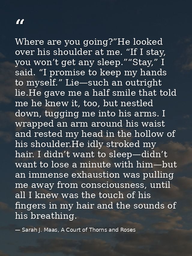Where are you going?”He looked over his shoulder at me. “If I stay, you won’t get any sleep.”“Stay,” I said. “I promise  — Sarah J. Maas, A Court of Thorns and Roses