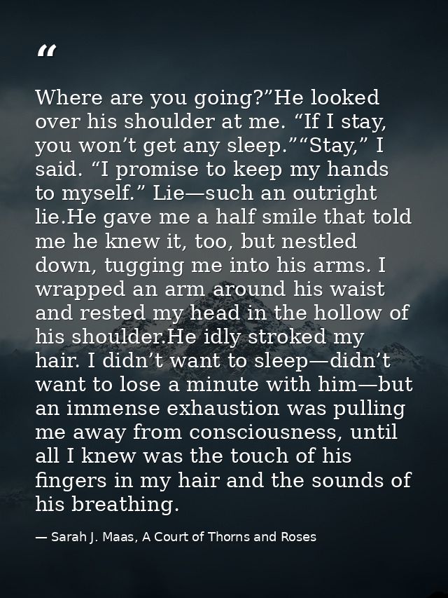 Where are you going?”He looked over his shoulder at me. “If I stay, you won’t get any sleep.”“Stay,” I said. “I promise  — Sarah J. Maas, A Court of Thorns and Roses
