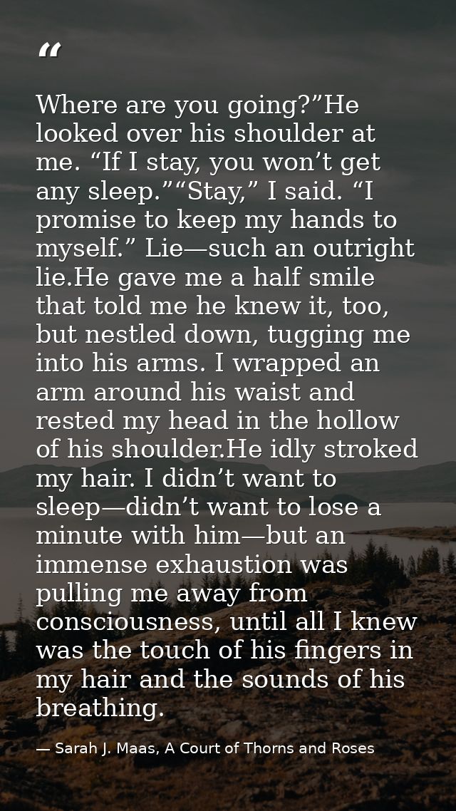 Where are you going?”He looked over his shoulder at me. “If I stay, you won’t get any sleep.”“Stay,” I said. “I promise  — Sarah J. Maas, A Court of Thorns and Roses