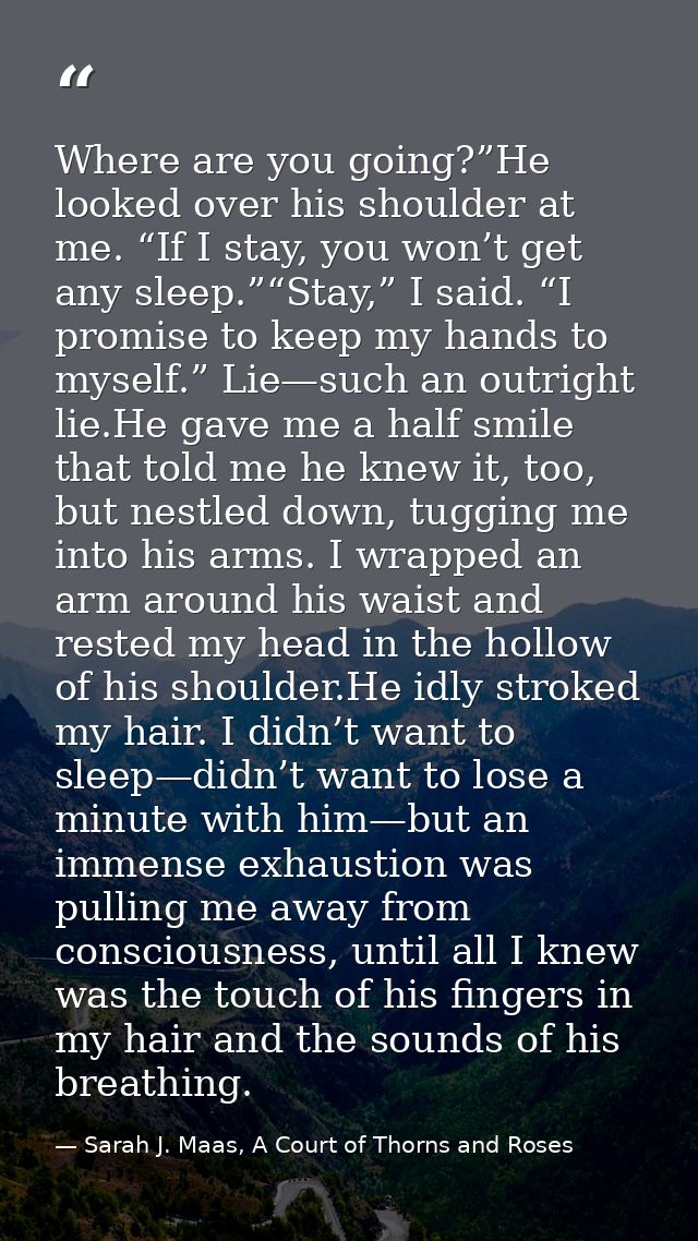 Where are you going?”He looked over his shoulder at me. “If I stay, you won’t get any sleep.”“Stay,” I said. “I promise  — Sarah J. Maas, A Court of Thorns and Roses