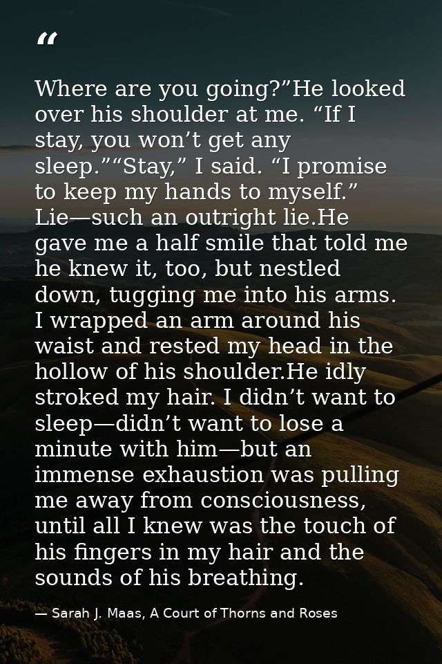 Where are you going?”He looked over his shoulder at me. “If I stay, you won’t get any sleep.”“Stay,” I said. “I promise  — Sarah J. Maas, A Court of Thorns and Roses