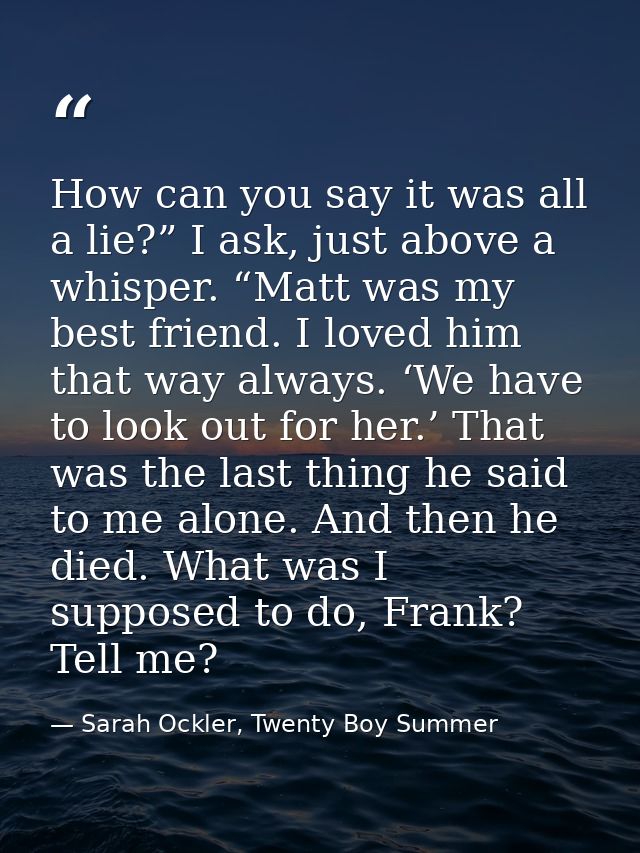 How can you say it was all a lie?” I ask, just above a whisper. “Matt was my best friend. I loved him that way always. ‘ — Sarah Ockler, Twenty Boy Summer