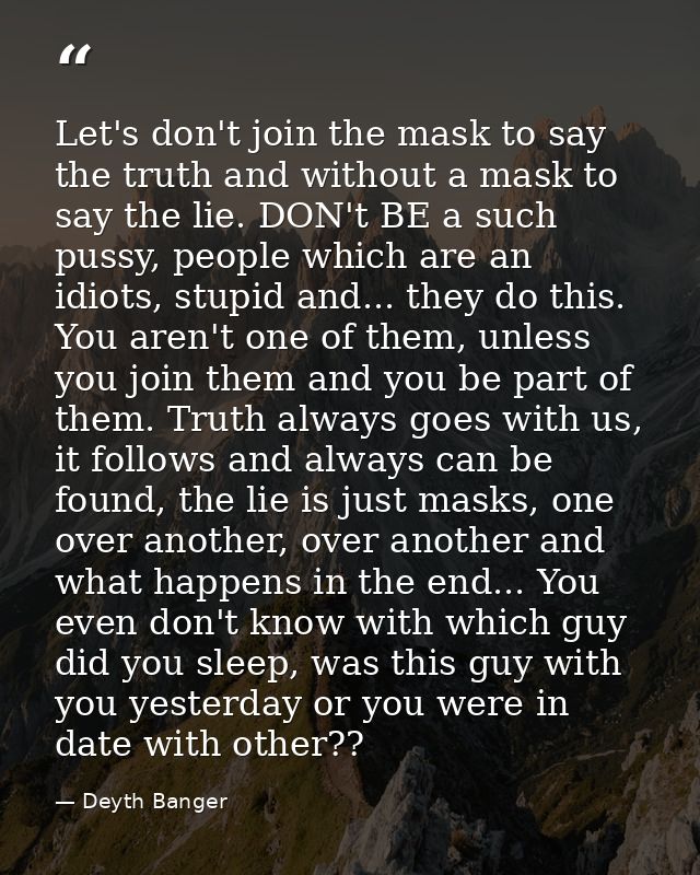 Let's don't join the mask to say the truth and without a mask to say the lie. DON't BE a such pussy, people which are an — Deyth Banger