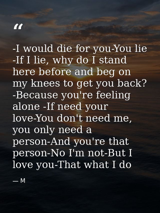 -I would die for you-You lie -If I lie, why do I stand here before and beg on my knees to get you back? -Because you're  — M