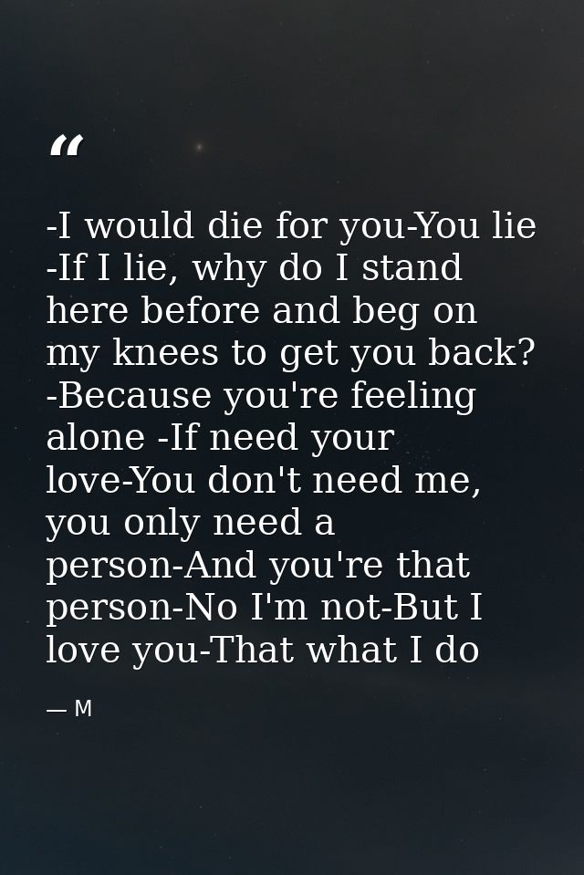 -I would die for you-You lie -If I lie, why do I stand here before and beg on my knees to get you back? -Because you're  — M