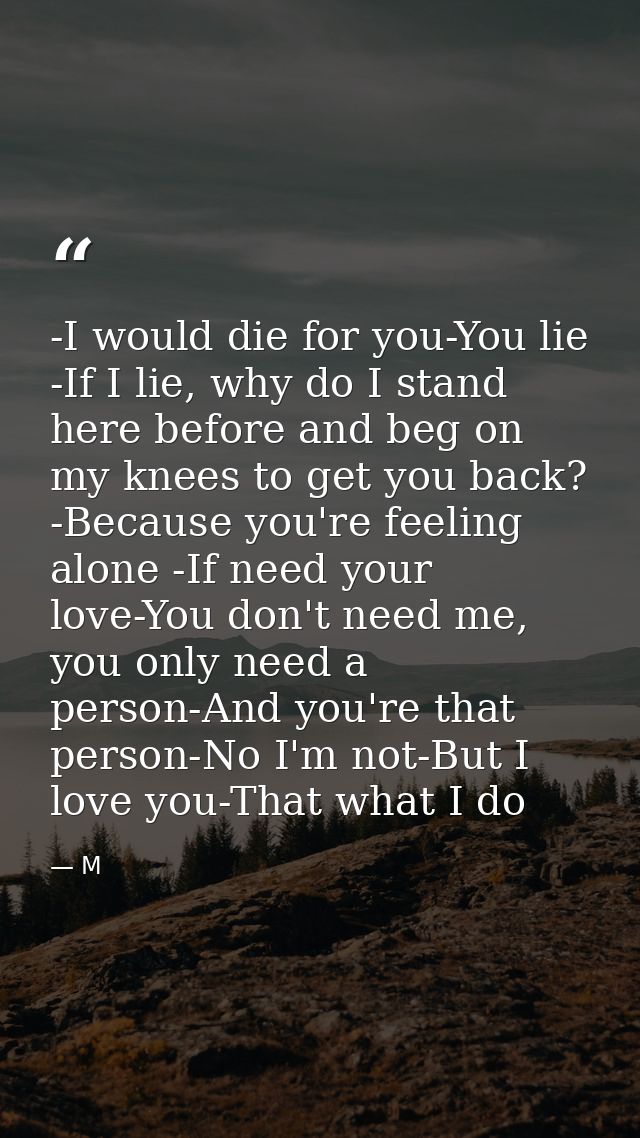 -I would die for you-You lie -If I lie, why do I stand here before and beg on my knees to get you back? -Because you're  — M