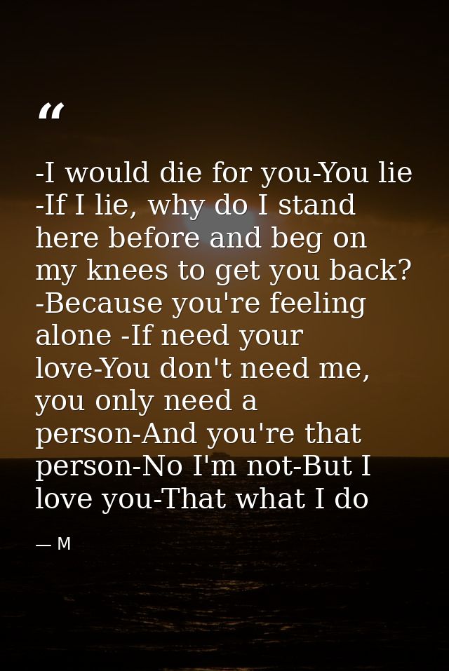 -I would die for you-You lie -If I lie, why do I stand here before and beg on my knees to get you back? -Because you're  — M