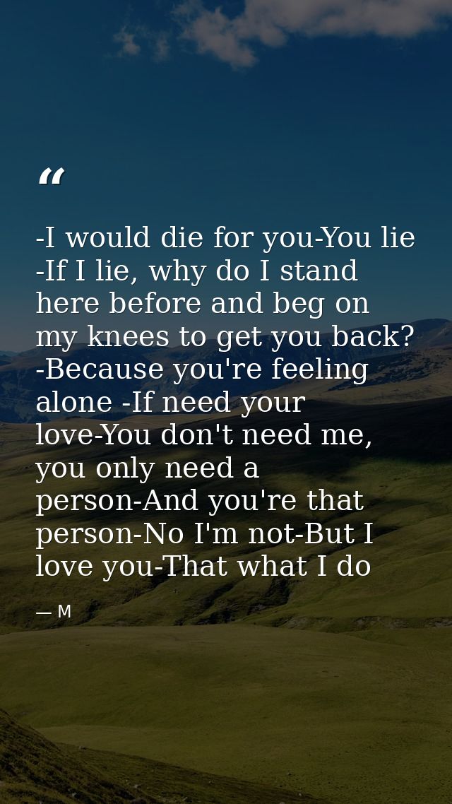 -I would die for you-You lie -If I lie, why do I stand here before and beg on my knees to get you back? -Because you're  — M