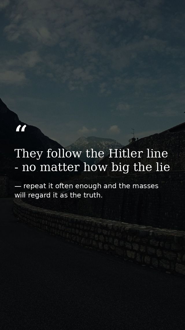 They follow the Hitler line - no matter how big the lie — repeat it often enough and the masses will regard it as the truth.