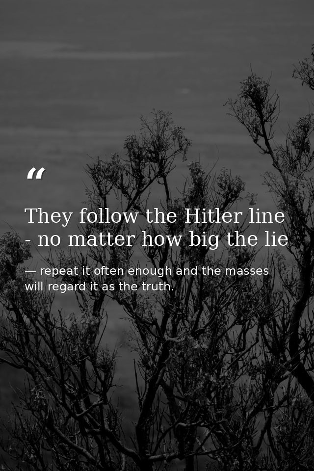 They follow the Hitler line - no matter how big the lie — repeat it often enough and the masses will regard it as the truth.