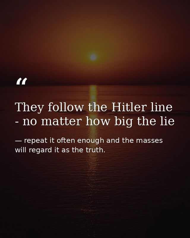 They follow the Hitler line - no matter how big the lie — repeat it often enough and the masses will regard it as the truth.