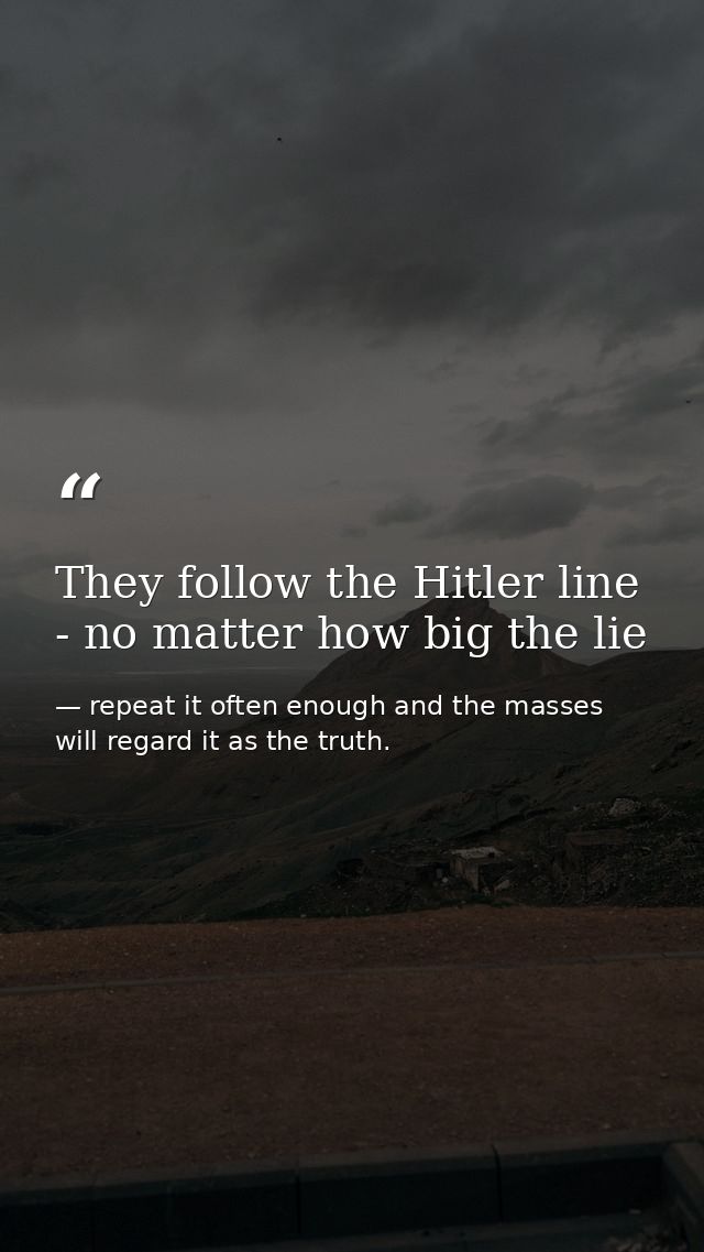 They follow the Hitler line - no matter how big the lie — repeat it often enough and the masses will regard it as the truth.