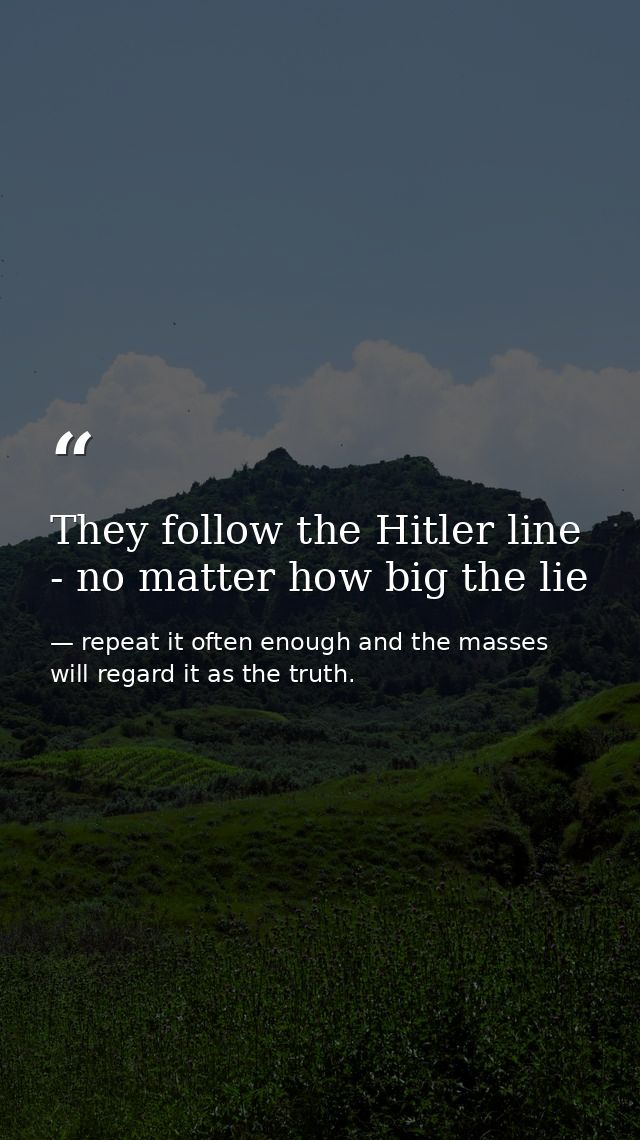 They follow the Hitler line - no matter how big the lie — repeat it often enough and the masses will regard it as the truth.