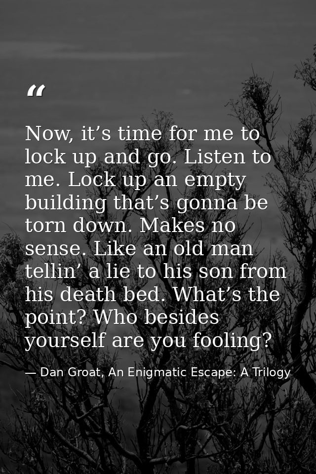 Now, it’s time for me to lock up and go. Listen to me. Lock up an empty building that’s gonna be torn down. Makes no sen — Dan Groat, An Enigmatic Escape: A Trilogy