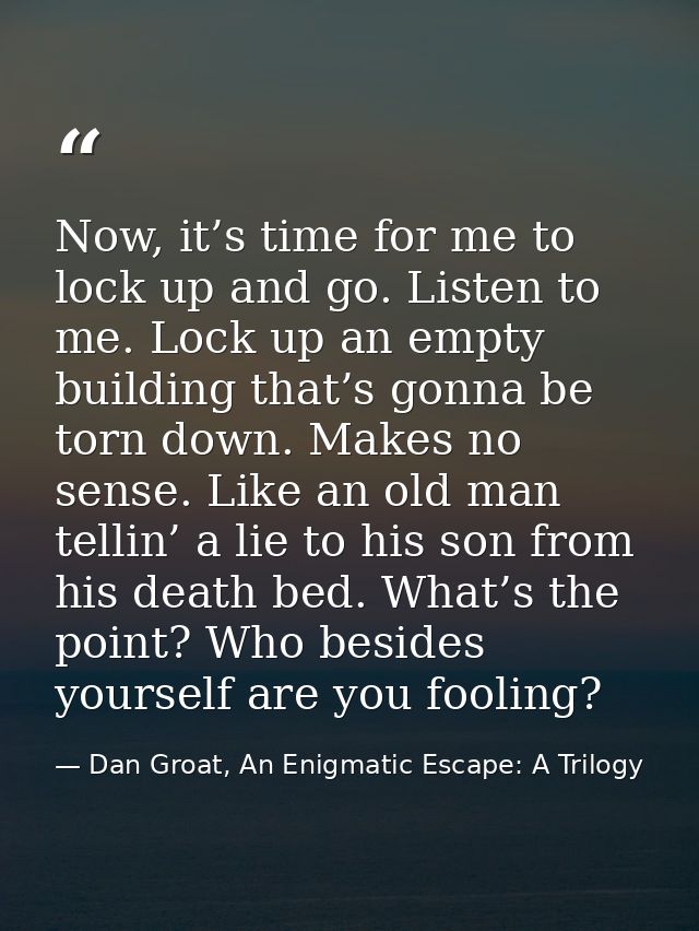 Now, it’s time for me to lock up and go. Listen to me. Lock up an empty building that’s gonna be torn down. Makes no sen — Dan Groat, An Enigmatic Escape: A Trilogy