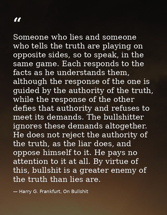 Someone who lies and someone who tells the truth are playing on opposite sides, so to speak, in the same game. Each resp — Harry G. Frankfurt, On Bullshit