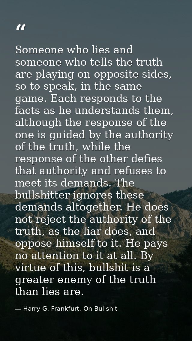 Someone who lies and someone who tells the truth are playing on opposite sides, so to speak, in the same game. Each resp — Harry G. Frankfurt, On Bullshit