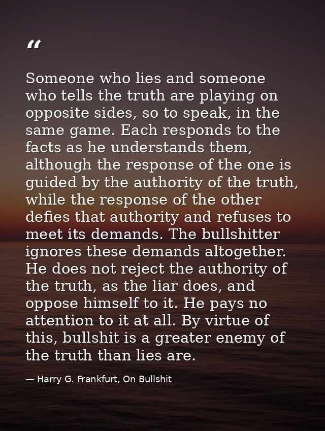 Someone who lies and someone who tells the truth are playing on opposite sides, so to speak, in the same game. Each resp — Harry G. Frankfurt, On Bullshit