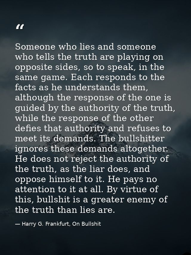 Someone who lies and someone who tells the truth are playing on opposite sides, so to speak, in the same game. Each resp — Harry G. Frankfurt, On Bullshit