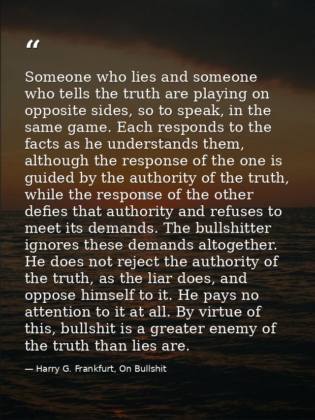 Someone who lies and someone who tells the truth are playing on opposite sides, so to speak, in the same game. Each resp — Harry G. Frankfurt, On Bullshit