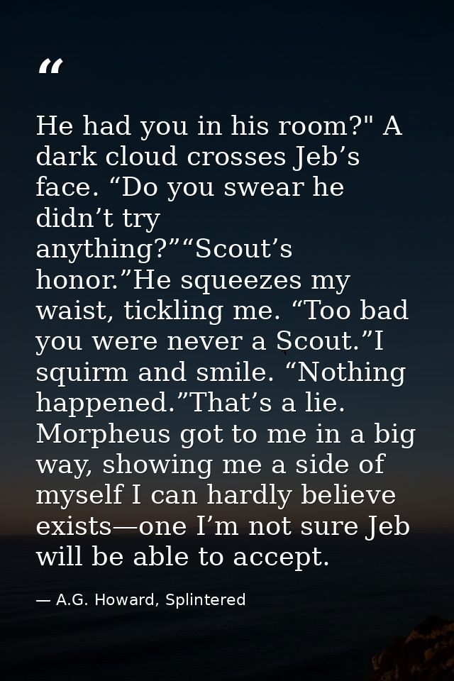 He had you in his room?" A dark cloud crosses Jeb’s face. “Do you swear he didn’t try anything?”“Scout’s honor.”He squee — A.G. Howard, Splintered