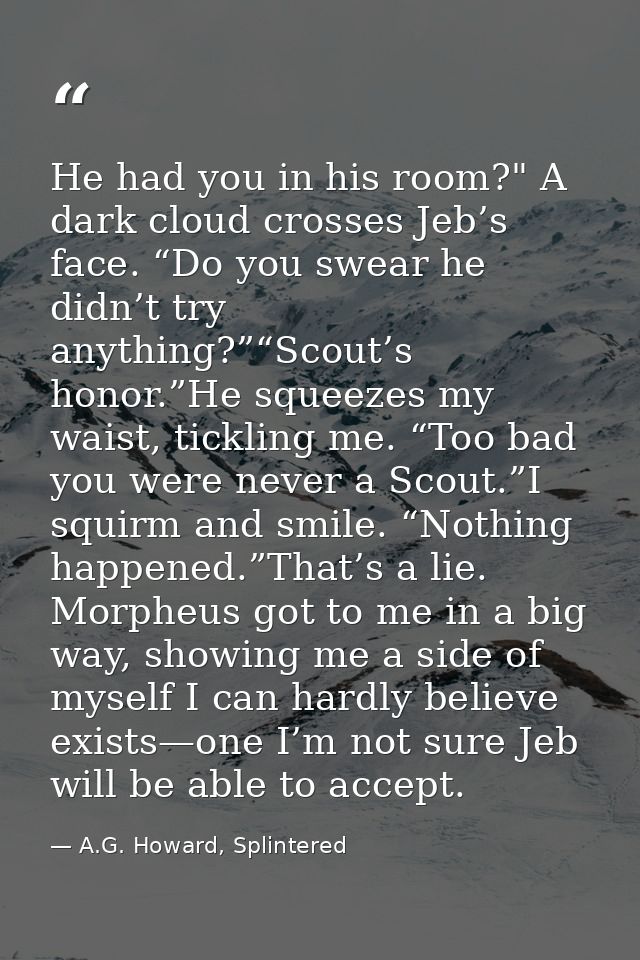 He had you in his room?" A dark cloud crosses Jeb’s face. “Do you swear he didn’t try anything?”“Scout’s honor.”He squee — A.G. Howard, Splintered