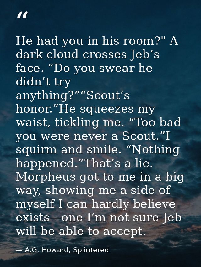 He had you in his room?" A dark cloud crosses Jeb’s face. “Do you swear he didn’t try anything?”“Scout’s honor.”He squee — A.G. Howard, Splintered