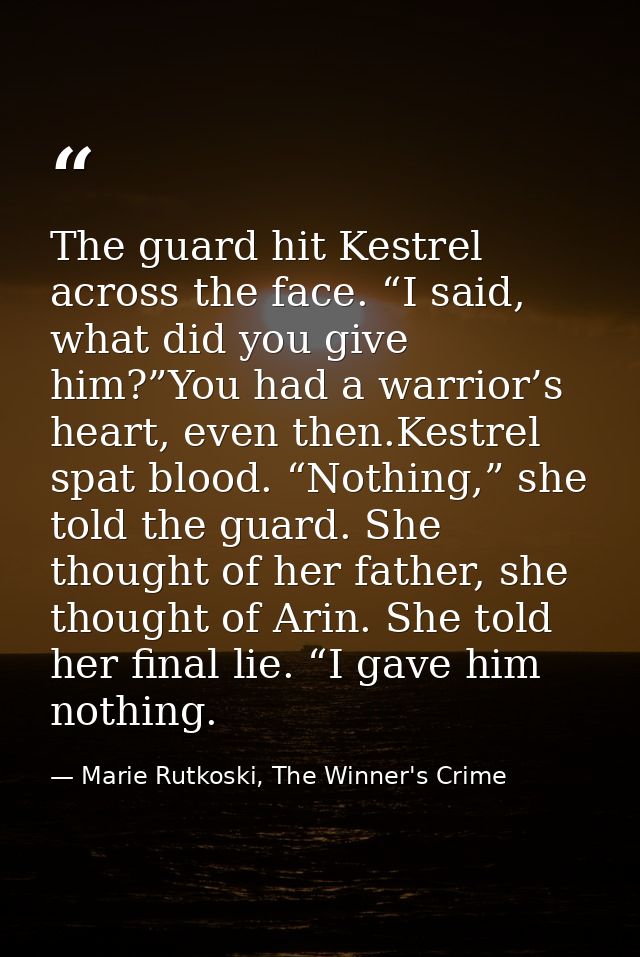 The guard hit Kestrel across the face. “I said, what did you give him?”You had a warrior’s heart, even then.Kestrel spat — Marie Rutkoski, The Winner's Crime