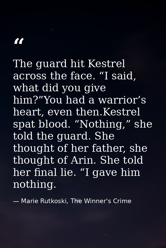 The guard hit Kestrel across the face. “I said, what did you give him?”You had a warrior’s heart, even then.Kestrel spat — Marie Rutkoski, The Winner's Crime
