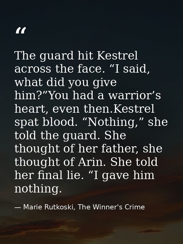 The guard hit Kestrel across the face. “I said, what did you give him?”You had a warrior’s heart, even then.Kestrel spat — Marie Rutkoski, The Winner's Crime