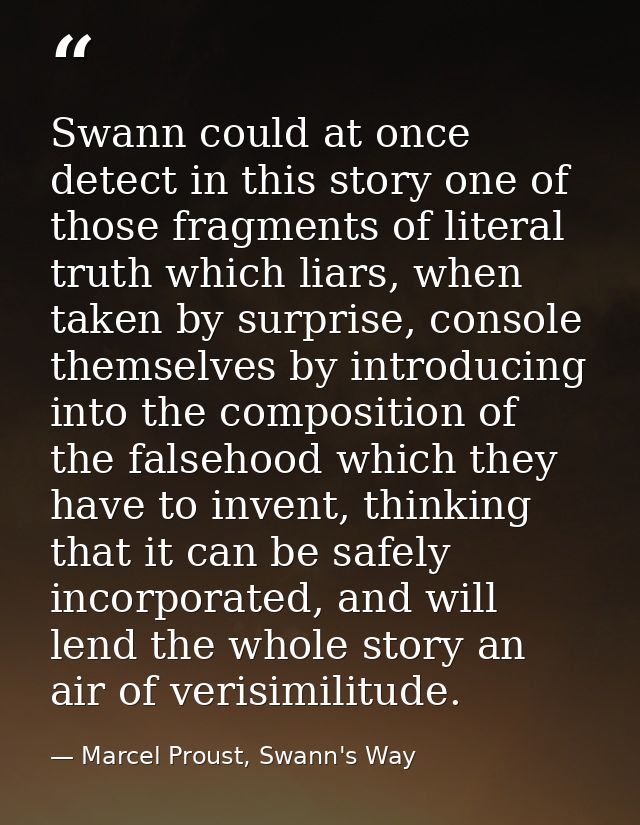Swann could at once detect in this story one of those fragments of literal truth which liars, when taken by surprise, co — Marcel Proust, Swann's Way