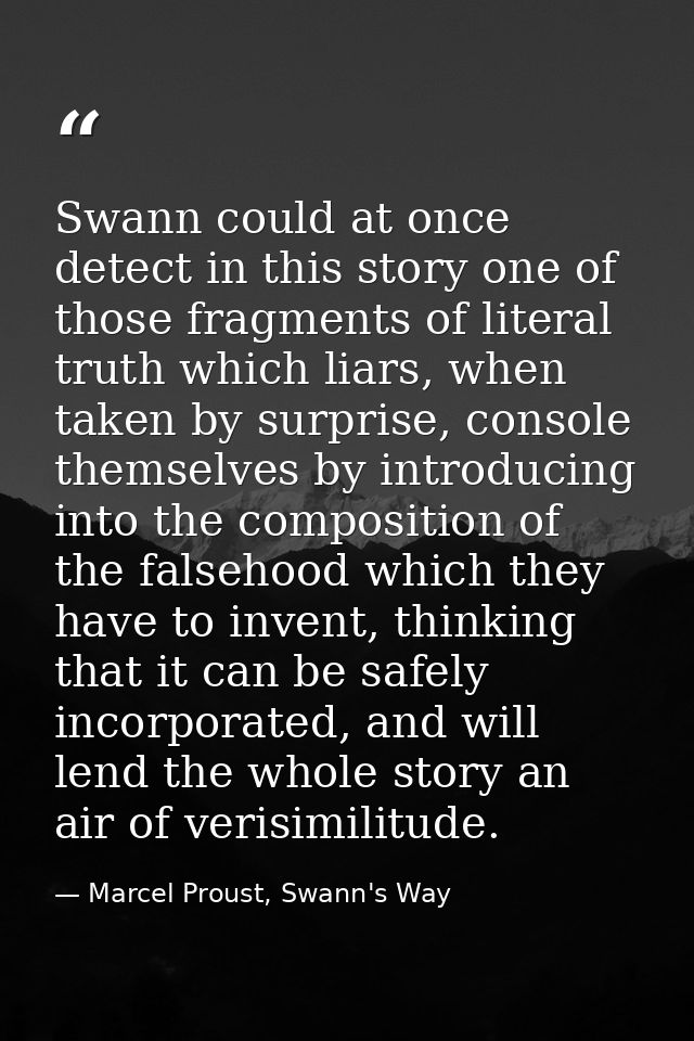 Swann could at once detect in this story one of those fragments of literal truth which liars, when taken by surprise, co — Marcel Proust, Swann's Way