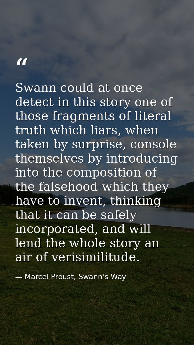 Swann could at once detect in this story one of those fragments of literal truth which liars, when taken by surprise, co — Marcel Proust, Swann's Way