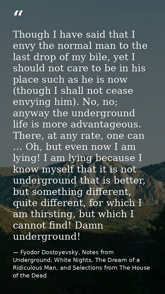 Though I have said that I envy the normal man to the last drop of my bile, yet I should not care to be in his place such — Fyodor Dostoyevsky, Notes from Underground, White Nights, The Dream of a Ridiculous Man, and Selections from The House of the Dead