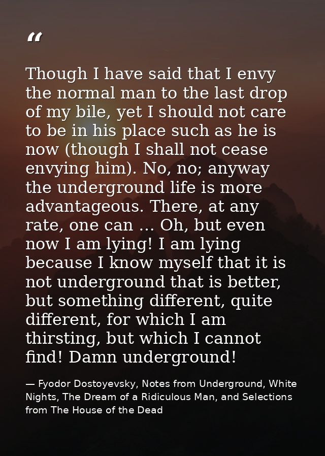 Though I have said that I envy the normal man to the last drop of my bile, yet I should not care to be in his place such — Fyodor Dostoyevsky, Notes from Underground, White Nights, The Dream of a Ridiculous Man, and Selections from The House of the Dead