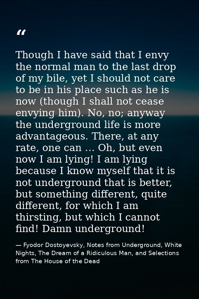 Though I have said that I envy the normal man to the last drop of my bile, yet I should not care to be in his place such — Fyodor Dostoyevsky, Notes from Underground, White Nights, The Dream of a Ridiculous Man, and Selections from The House of the Dead