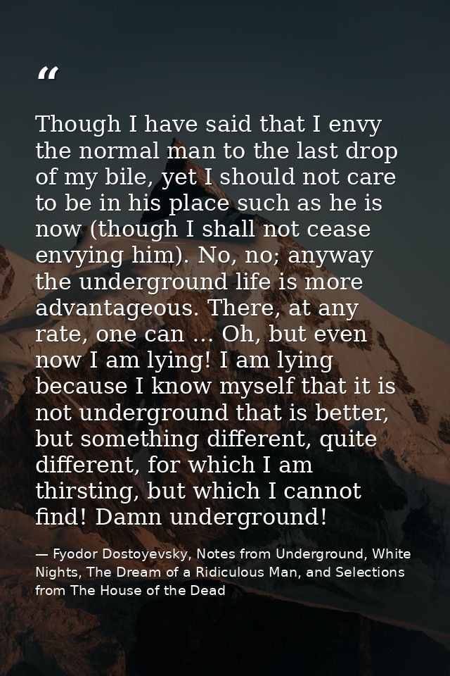 Though I have said that I envy the normal man to the last drop of my bile, yet I should not care to be in his place such — Fyodor Dostoyevsky, Notes from Underground, White Nights, The Dream of a Ridiculous Man, and Selections from The House of the Dead