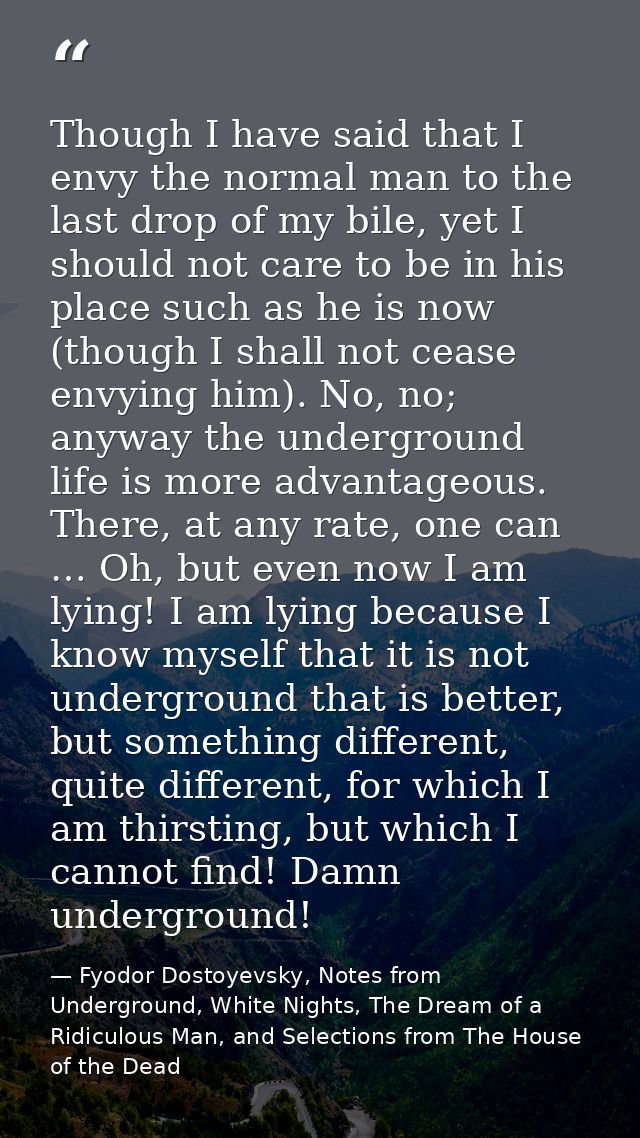 Though I have said that I envy the normal man to the last drop of my bile, yet I should not care to be in his place such — Fyodor Dostoyevsky, Notes from Underground, White Nights, The Dream of a Ridiculous Man, and Selections from The House of the Dead