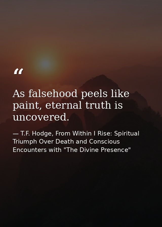 As falsehood peels like paint, eternal truth is uncovered. — T.F. Hodge, From Within I Rise: Spiritual Triumph Over Death and Conscious Encounters with "The Divine Presence"