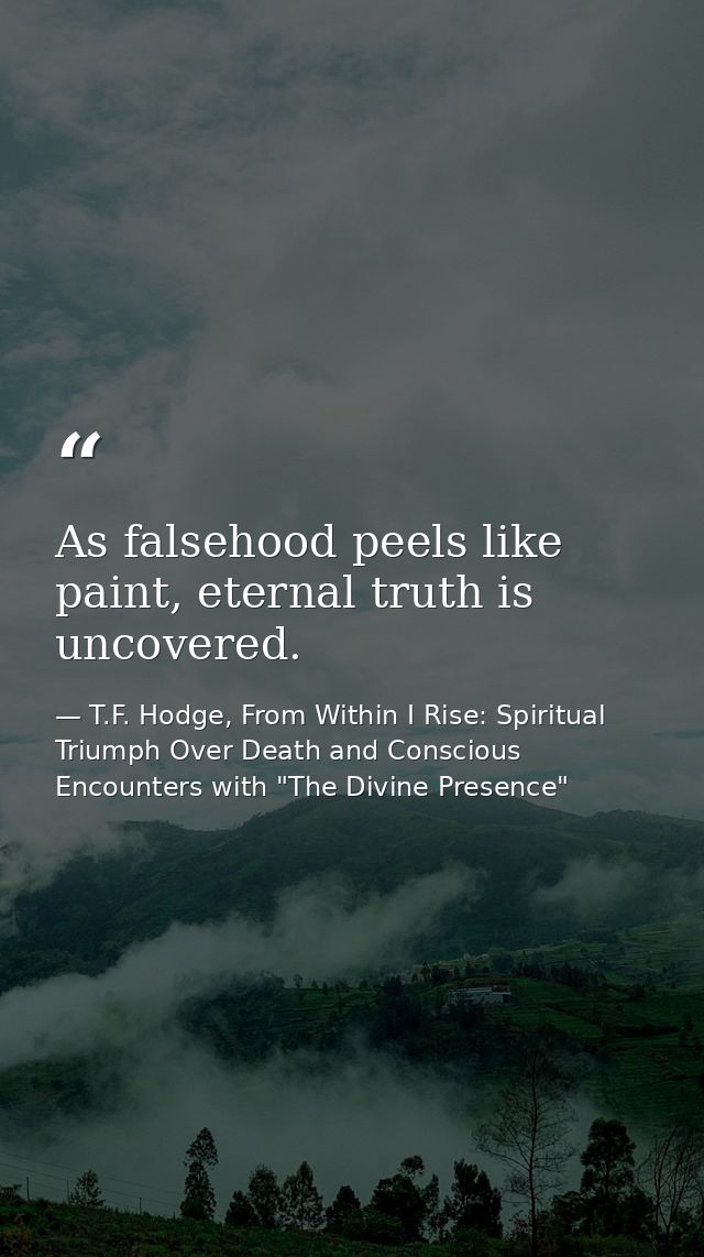 As falsehood peels like paint, eternal truth is uncovered. — T.F. Hodge, From Within I Rise: Spiritual Triumph Over Death and Conscious Encounters with "The Divine Presence"