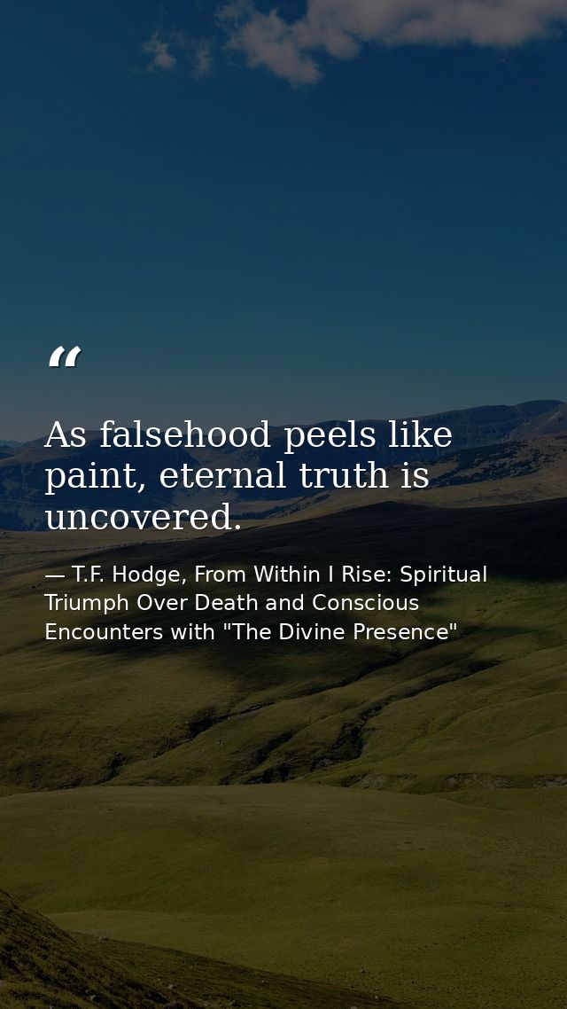 As falsehood peels like paint, eternal truth is uncovered. — T.F. Hodge, From Within I Rise: Spiritual Triumph Over Death and Conscious Encounters with "The Divine Presence"