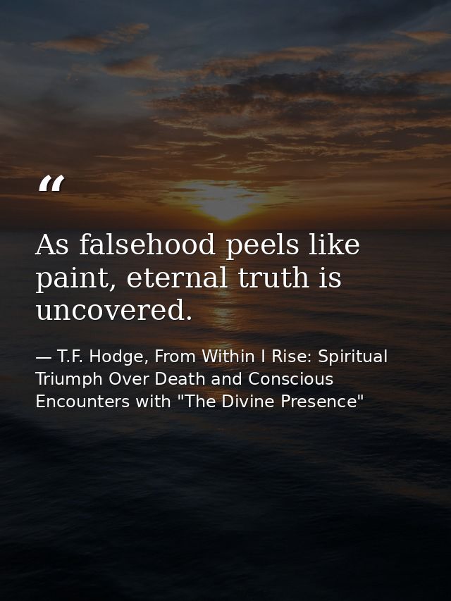As falsehood peels like paint, eternal truth is uncovered. — T.F. Hodge, From Within I Rise: Spiritual Triumph Over Death and Conscious Encounters with "The Divine Presence"