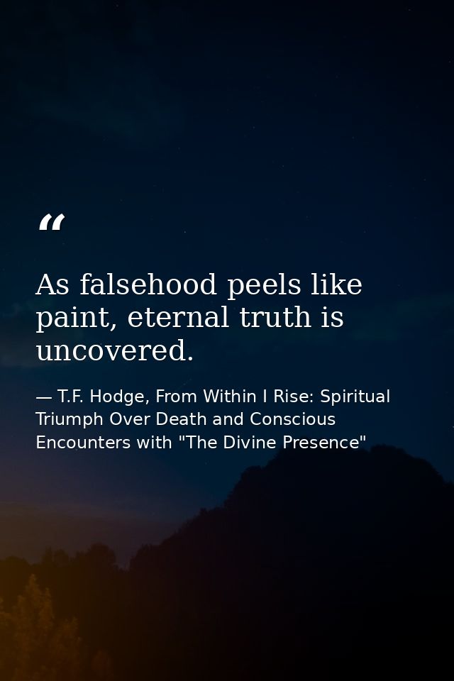 As falsehood peels like paint, eternal truth is uncovered. — T.F. Hodge, From Within I Rise: Spiritual Triumph Over Death and Conscious Encounters with "The Divine Presence"