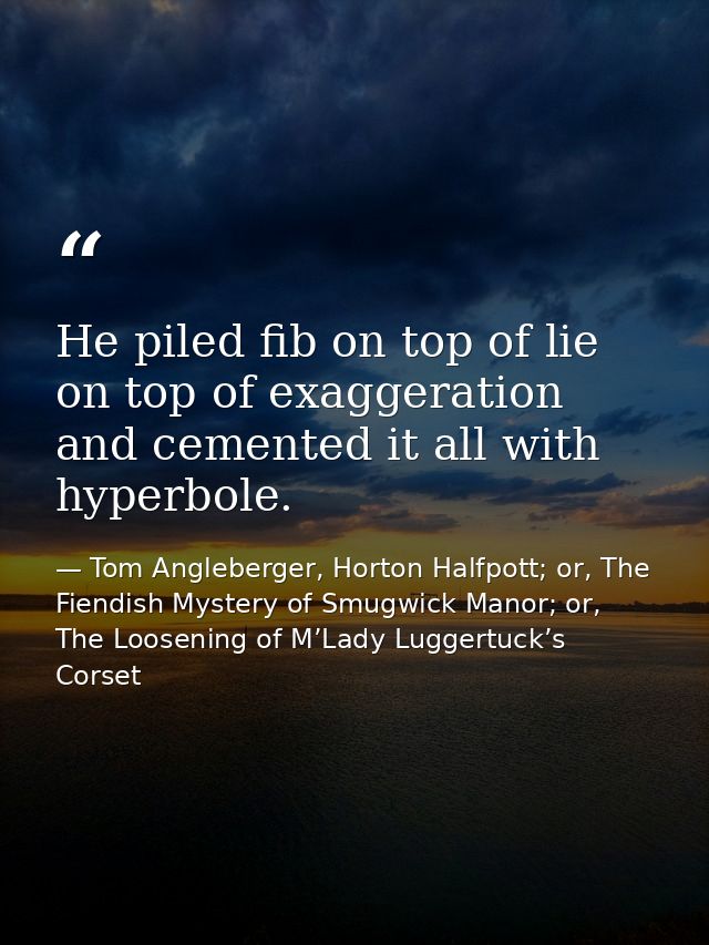 He piled fib on top of lie on top of exaggeration and cemented it all with hyperbole. — Tom Angleberger, Horton Halfpott; or, The Fiendish Mystery of Smugwick Manor; or, The Loosening of M’Lady Luggertuck’s Corset